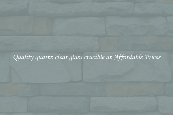 Quality quartz clear glass crucible at Affordable Prices