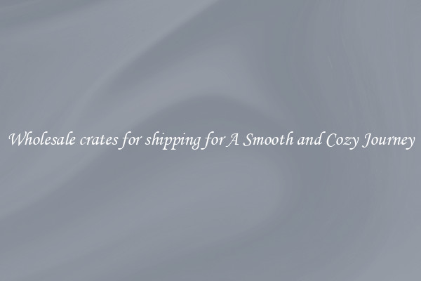 Wholesale crates for shipping for A Smooth and Cozy Journey